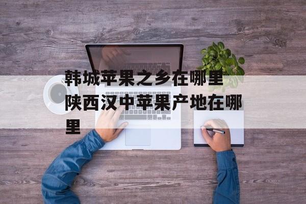 韩城苹果之乡在哪里 陕西汉中苹果产地在哪里-第1张图片-