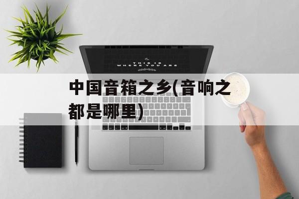 中国音箱之乡(音响之都是哪里)-第1张图片-