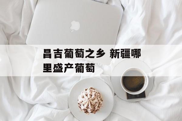 昌吉葡萄之乡 新疆哪里盛产葡萄-第1张图片-