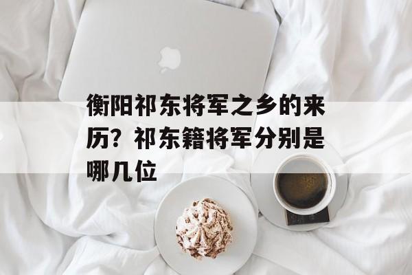 衡阳祁东将军之乡的来历？祁东籍将军分别是哪几位-第1张图片-