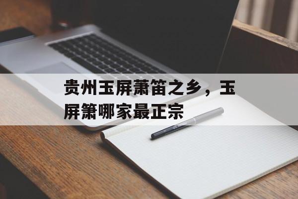 贵州玉屏萧笛之乡，玉屏箫哪家最正宗-第1张图片-