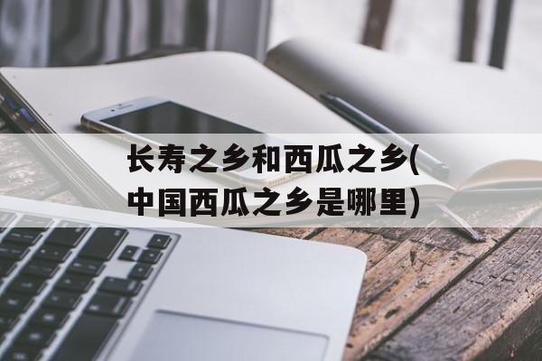 长寿之乡和西瓜之乡(中国西瓜之乡是哪里)-第1张图片-