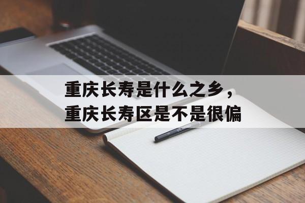 重庆长寿是什么之乡，重庆长寿区是不是很偏-第1张图片-