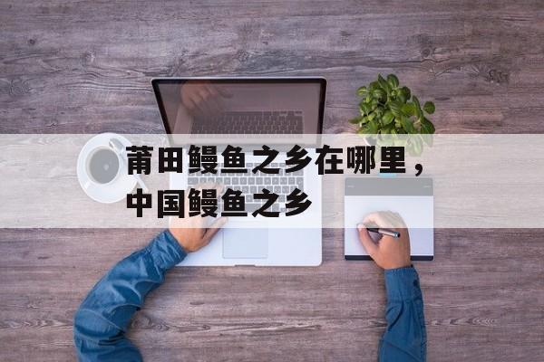 莆田鳗鱼之乡在哪里，中国鳗鱼之乡-第1张图片-