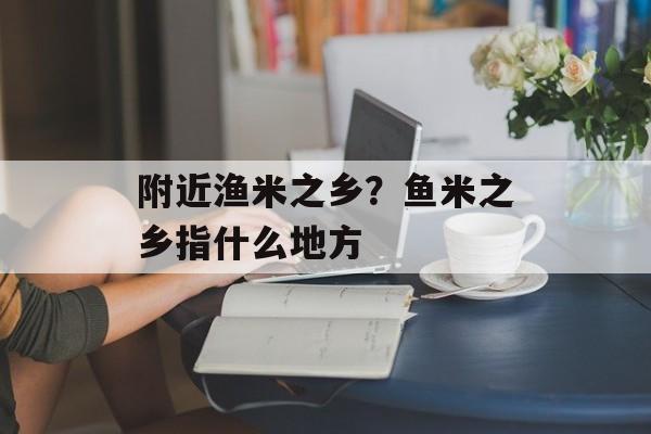 附近渔米之乡？鱼米之乡指什么地方-第1张图片-