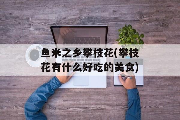 鱼米之乡攀枝花(攀枝花有什么好吃的美食)-第1张图片-