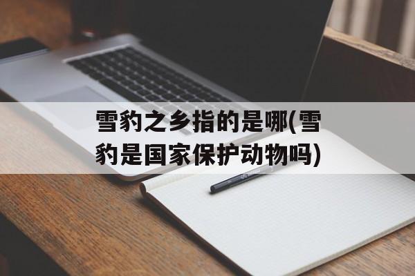 雪豹之乡指的是哪(雪豹是国家保护动物吗)-第1张图片-