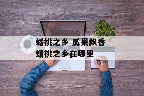 蟠桃之乡 瓜果飘香 蟠桃之乡在哪里-第1张图片-