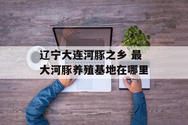 辽宁大连河豚之乡 最大河豚养殖基地在哪里-第1张图片-