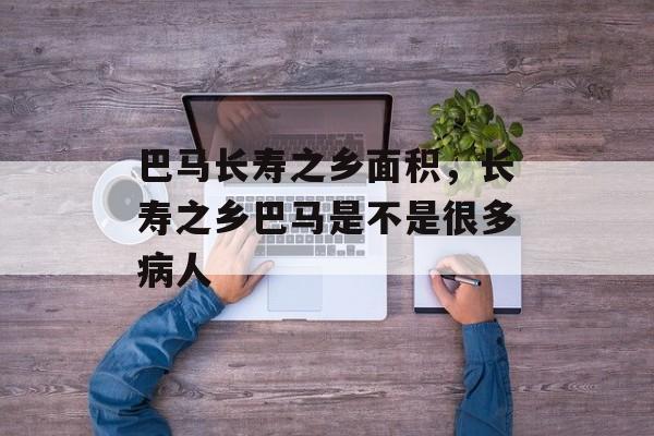 巴马长寿之乡面积，长寿之乡巴马是不是很多病人-第1张图片-