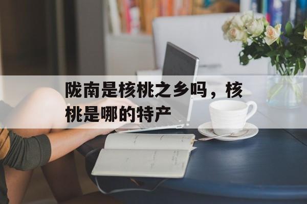 陇南是核桃之乡吗，核桃是哪的特产-第1张图片-