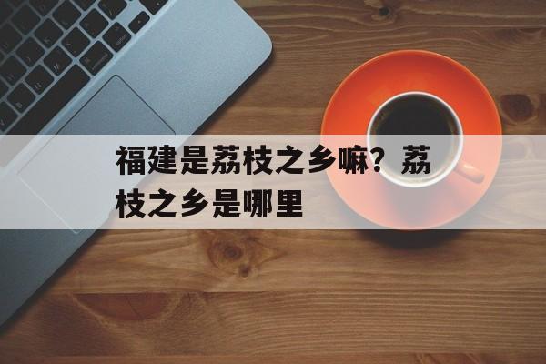 福建是荔枝之乡嘛？荔枝之乡是哪里-第1张图片-
