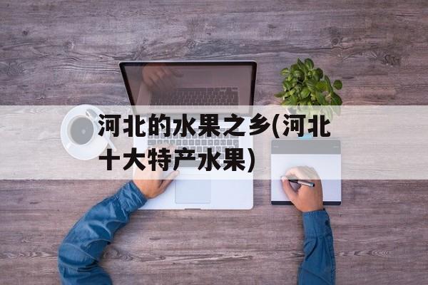 河北的水果之乡(河北十大特产水果)-第1张图片-