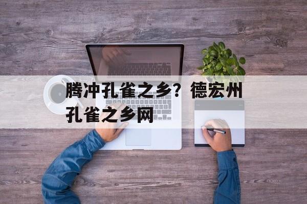腾冲孔雀之乡？德宏州孔雀之乡网-第1张图片-