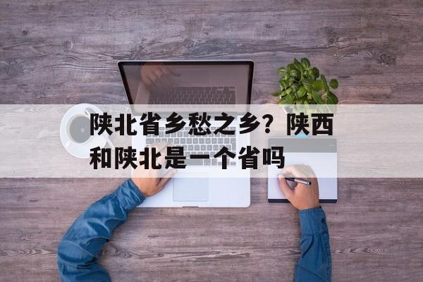 陕北省乡愁之乡？陕西和陕北是一个省吗-第1张图片-