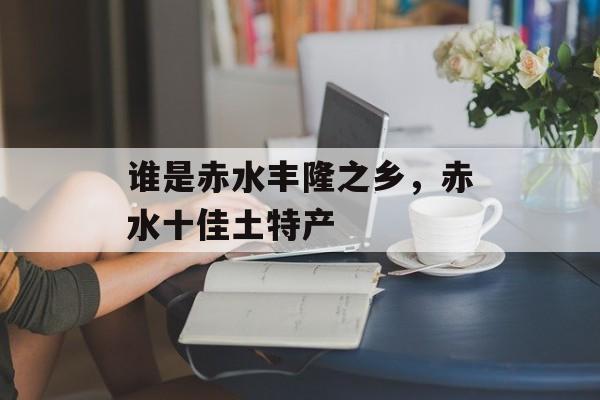 谁是赤水丰隆之乡，赤水十佳土特产-第1张图片-