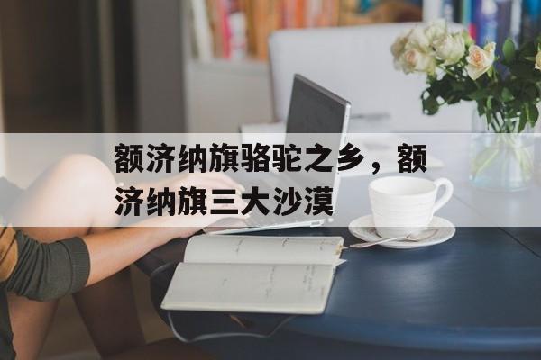 额济纳旗骆驼之乡，额济纳旗三大沙漠-第1张图片-