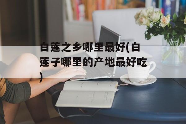 白莲之乡哪里最好(白莲子哪里的产地最好吃)-第1张图片-
