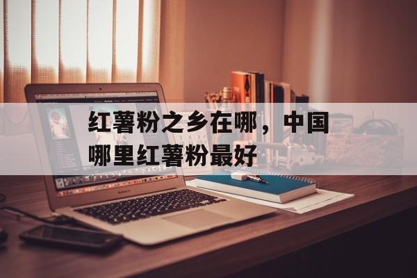红薯粉之乡在哪，中国哪里红薯粉最好-第1张图片-
