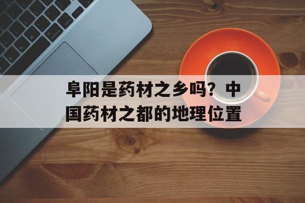 阜阳是药材之乡吗？中国药材之都的地理位置-第1张图片-