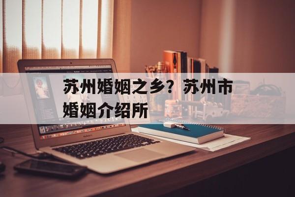 苏州婚姻之乡？苏州市婚姻介绍所-第1张图片-