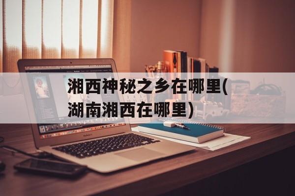 湘西神秘之乡在哪里(湖南湘西在哪里)-第1张图片-