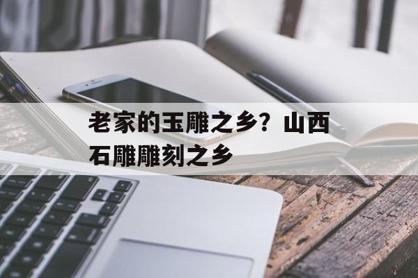 老家的玉雕之乡？山西石雕雕刻之乡-第1张图片-