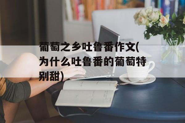葡萄之乡吐鲁番作文(为什么吐鲁番的葡萄特别甜)-第1张图片-