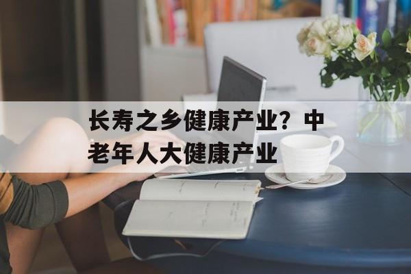 长寿之乡健康产业？中老年人大健康产业-第1张图片-