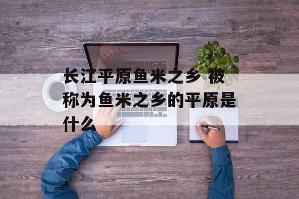 长江平原鱼米之乡 被称为鱼米之乡的平原是什么-第1张图片-