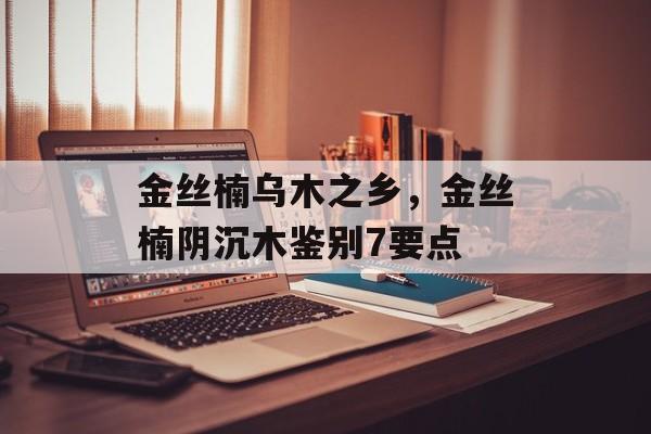 金丝楠乌木之乡，金丝楠阴沉木鉴别7要点-第1张图片-