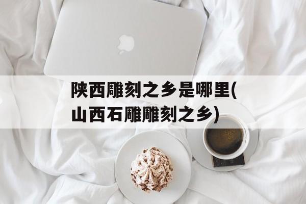 陕西雕刻之乡是哪里(山西石雕雕刻之乡)-第1张图片-