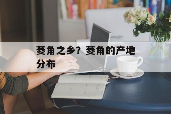 菱角之乡？菱角的产地分布-第1张图片-