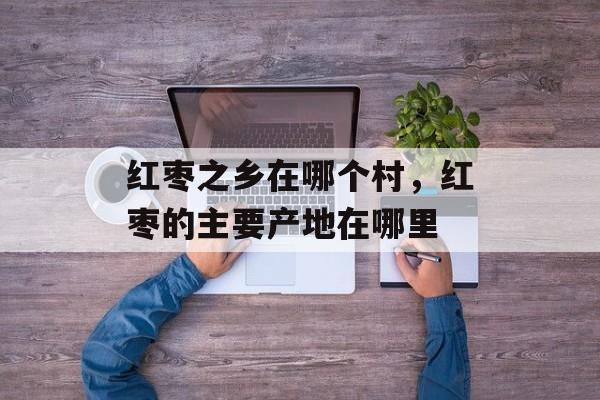 红枣之乡在哪个村，红枣的主要产地在哪里-第1张图片-