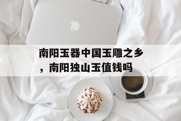 南阳玉器中国玉雕之乡，南阳独山玉值钱吗-第1张图片-