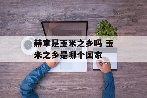 赫章是玉米之乡吗 玉米之乡是哪个国家-第1张图片-