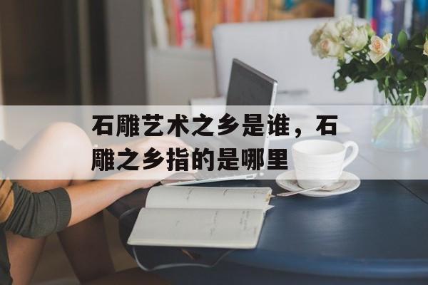 石雕艺术之乡是谁，石雕之乡指的是哪里-第1张图片-