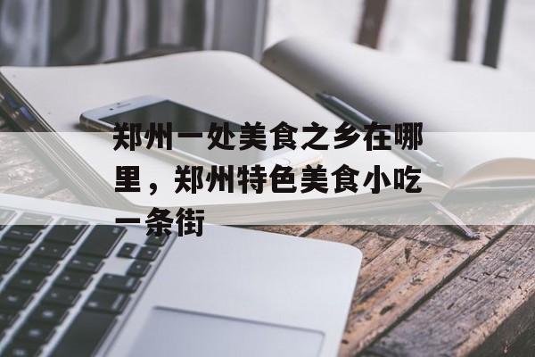 郑州一处美食之乡在哪里，郑州特色美食小吃一条街-第1张图片-