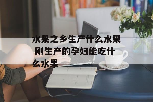 水果之乡生产什么水果 刚生产的孕妇能吃什么水果-第1张图片-