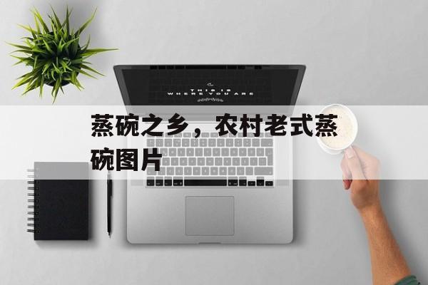 蒸碗之乡，农村老式蒸碗图片-第1张图片-