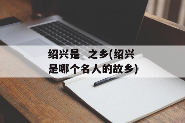 绍兴是  之乡(绍兴是哪个名人的故乡)-第1张图片-