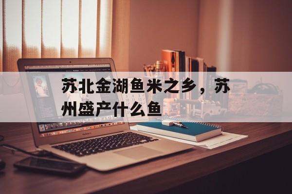 苏北金湖鱼米之乡，苏州盛产什么鱼-第1张图片-
