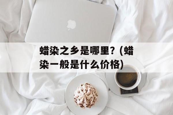 蜡染之乡是哪里？(蜡染一般是什么价格)-第1张图片-