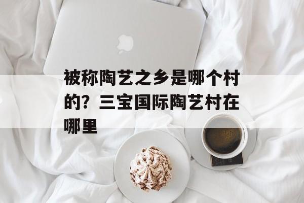 被称陶艺之乡是哪个村的？三宝国际陶艺村在哪里-第1张图片-