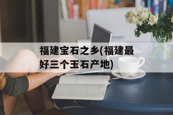 福建宝石之乡(福建最好三个玉石产地)-第1张图片-