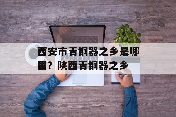 西安市青铜器之乡是哪里？陕西青铜器之乡-第1张图片-