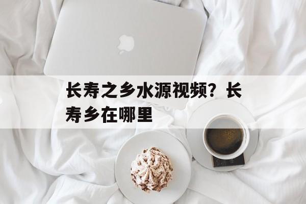 长寿之乡水源视频？长寿乡在哪里-第1张图片-
