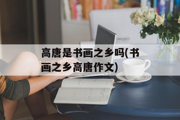 高唐是书画之乡吗(书画之乡高唐作文)-第1张图片-