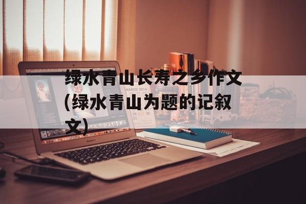 绿水青山长寿之乡作文(绿水青山为题的记叙文)-第1张图片-