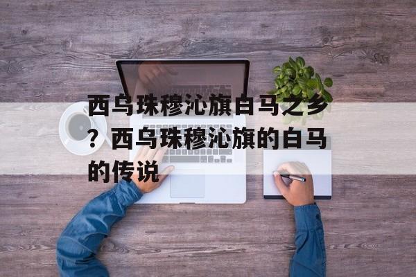 西乌珠穆沁旗白马之乡？西乌珠穆沁旗的白马的传说-第1张图片-